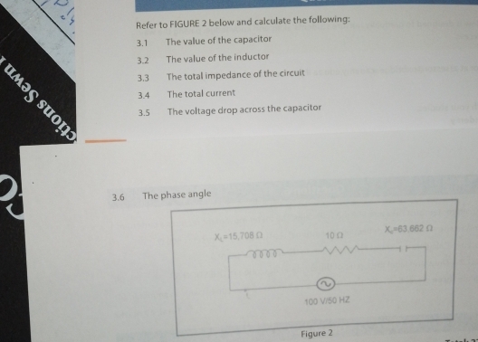 Refer to FIGURE 2 below and calculate the following: 
3.1 The value of the capacitor 
3.2 The value of the inductor 
2 3.3 The total impedance of the circuit 
3.4 The total current 
3.5 The voltage drop across the capacitor 
3.6 The phase angle
X_L=15,708Omega 10 Ω X_c=63.662Omega
100 V/50 HZ
Figure 2