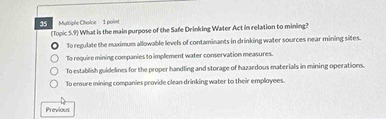 (Topic 5.9) What is the main purpose of the Safe Drinking Water Act in relation to mining?
To regulate the maximum allowable levels of contaminants in drinking water sources near mining sites.
To require mining companies to implement water conservation measures.
To establish guidelines for the proper handling and storage of hazardous materials in mining operations.
To ensure mining companies provide clean drinking water to their employees.
Previous