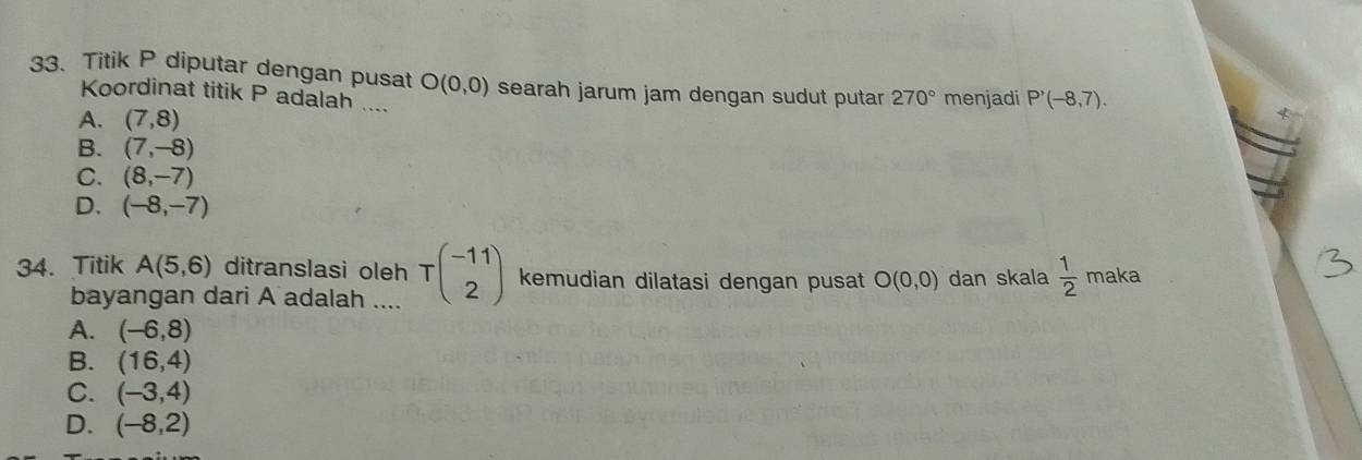 Titik P diputar dengan pusat O(0,0) searah jarum jam dengan sudut putar 270° menjadi P'(-8,7). 
Koordinat titik P adalah ....
A. (7,8)
B. (7,-8)
C. (8,-7)
D. (-8,-7)
34. Titik A(5,6) ditranslasi oleh Tbeginpmatrix -11 2endpmatrix kemudian dilatasi dengan pusat O(0,0) dan skala  1/2  maka
bayangan dari A adalah ....
A. (-6,8)
B. (16,4)
C. (-3,4)
D. (-8,2)