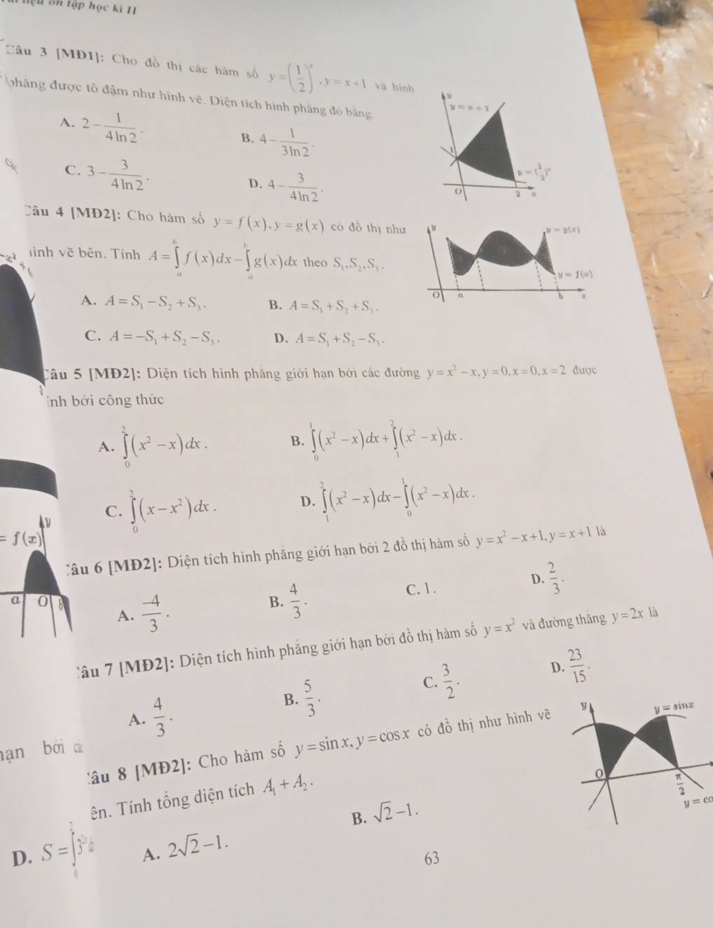 hện ôn tập học kì I
Câu 3 [MĐ1]: Cho đồ thị các hàm số y=( 1/2 )^x,y=x+1 và hình
phăng được tô đậm như hình Voverline C :.  Diện tích hình phâng đỏ băng.
A. 2- 1/4ln 2 .
y=x+1
B. 4- 1/3ln 2 .
C. 3- 3/4ln 2 .
D. 4- 3/4ln 2 .
y=( 1/2 )^x
0 2
Câu 4 [MĐ2]: Cho hàm số y=f(x),y=g(x) có đồ thị như y
y=g(x)
Tình vẽ bên. Tính A=∈tlimits _a^(bf(x)dx-∈tlimits _a^bg(x)dx theo S_1).S_2.S_3.
y=f(x)
O α
A. A=S_1-S_2+S_3. B. A=S_1+S_2+S_3.
b
C. A=-S_1+S_2-S_3. D. A=S_1+S_2-S_3.
Câu 5 [MĐ2]: Diện tích hình phăng giới hạn bởi các đường y=x^2-x,y=0,x=0,x=2 dược
ỉnh bởi công thức
A. ∈tlimits _0^(2(x^2)-x)dx.
B. ∈tlimits _0^(1(x^2)-x)dx+∈tlimits _1^(2(x^2)-x)dx.
D. ∈tlimits _1^(2(x^2)-x)dx-∈tlimits _0^(1(x^2)-x)dx.
u
C. ∈tlimits _0^(2(x-x^2))dx.
=f(x)
Câu 6 [MĐ2]: Diện tích hình phăng giới hạn bởi 2 đồ thị hàm số y=x^2-x+1,y=x+1 là
A.  (-4)/3 . C. 1. D.  2/3 .
a 0
B.  4/3 .
Câu 7 [MĐ2]: Diện tích hình phẳng giới hạn bời đồ thị hàm số y=x^2 và đường thăng y=2x là
D.  23/15 .
A.  4/3 .
B.  5/3 .
C.  3/2 .
âu 8 [MĐ2]: Cho hàm số y=sin x,y=cos x có dhat o thị như hình vẽ
hạn bởi tá
ên. Tính tổng diện tích A_1+A_2.
B. sqrt(2)-1.
D. S=∈t y^2dy
A. 2sqrt(2)-1.
63