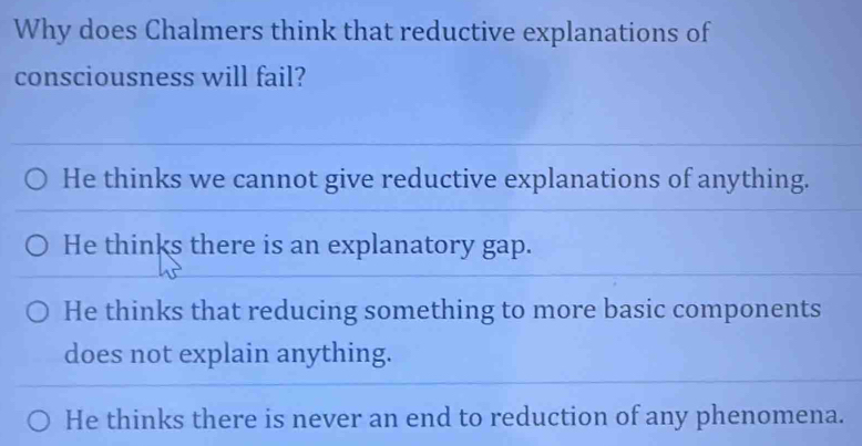 Why does Chalmers think that reductive explanations of
consciousness will fail?
He thinks we cannot give reductive explanations of anything.
He thinks there is an explanatory gap.
He thinks that reducing something to more basic components
does not explain anything.
He thinks there is never an end to reduction of any phenomena.