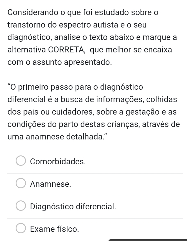 Considerando o que foi estudado sobre o
transtorno do espectro autista e o seu
diagnóstico, analise o texto abaixo e marque a
alternativa CORRETA, que melhor se encaixa
com o assunto apresentado.
“O primeiro passo para o diagnóstico
diferencial é a busca de informações, colhidas
dos pais ou cuidadores, sobre a gestação e as
condições do parto destas crianças, através de
uma anamnese detalhada.”
Comorbidades.
Anamnese.
Diagnóstico diferencial.
Exame físico.