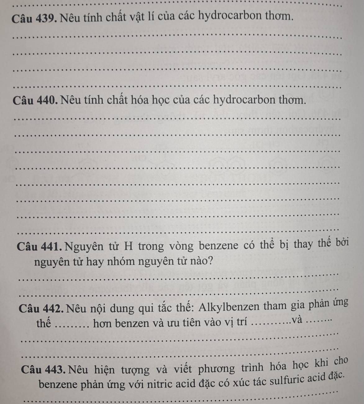 Nêu tính chất vật lí của các hydrocarbon thơm. 
_ 
_ 
_ 
_ 
Câu 440. Nêu tính chất hóa học của các hydrocarbon thơm. 
_ 
_ 
_ 
_ 
_ 
_ 
_ 
_ 
Câu 441. Nguyên tử H trong vòng benzene có thể bị thay thế bởi 
_ 
nguyên tử hay nhóm nguyên tử nào? 
_ 
Câu 442.Nêu nội dung qui tắc thế: Alkylbenzen tham gia phản ứng 
_ 
thế _hơn benzen và ưu tiên vào vị trí _..và_ 
_ 
Câu 443. Nêu hiện tượng và viết phương trình hóa học khi cho 
_ 
benzene phản ứng với nitric acid đặc có xúc tác sulfuric acid đặc. 
_