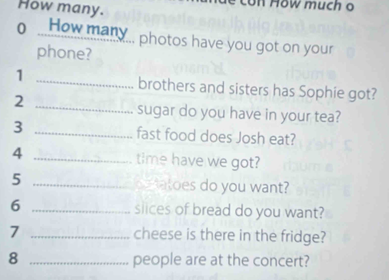 How many. 
on How much o 
o ...How many... photos have you got on your 
phone? 
_1 
brothers and sisters has Sophie got? 
_2 
sugar do you have in your tea? 
3 _fast food does Josh eat? 
4 _time have we got? 
5 __e tatoes do you want? 
6 _slices of bread do you want? 
7 _cheese is there in the fridge? 
8 _people are at the concert?