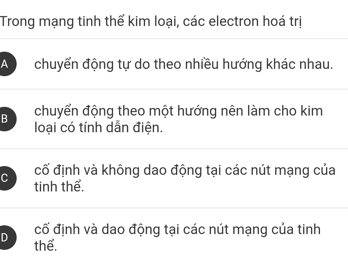 Trong mạng tinh thể kim loại, các electron hoá trị
A) chuyển động tự do theo nhiều hướng khác nhau.
B
chuyển động theo một hướng nên làm cho kim
loại có tính dẫn điện.
C
cố định và không dao động tại các nút mạng của
tinh thể.
D
cố định và dao động tại các nút mạng của tinh
thể.