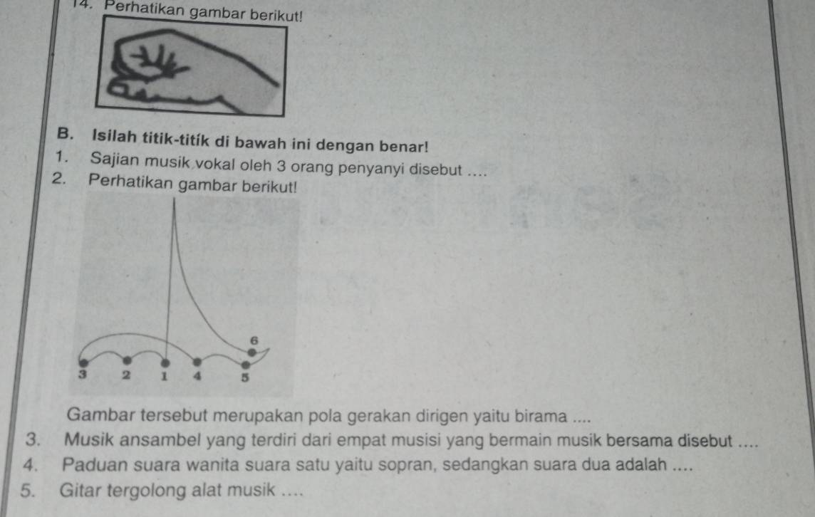 Perhatikan gambar berikut! 
B. Isilah titik-titík di bawah ini dengan benar! 
1. Sajian musik vokal oleh 3 orang penyanyi disebut .... 
2. Perhatikan gambar berikut! 
Gambar tersebut merupakan pola gerakan dirigen yaitu birama .... 
3. Musik ansambel yang terdiri dari empat musisi yang bermain musik bersama disebut .... 
4. Paduan suara wanita suara satu yaitu sopran, sedangkan suara dua adalah .... 
5. Gitar tergolong alat musik ….