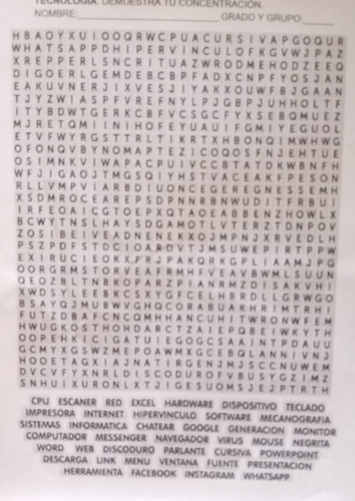 NOMBRE:_ GRADO Y GRUPO:
_
H B A O Y X U I O O Q R W C P U A C U R S I V A P G O Q U R
W H A T S A P P D H I P E R V I N C U L O F K G V W J P A Z
X R E P P E R L S N C R I T U A Z W R O D M E H O D Z E E Q
D I G O E R L G E M D E B C B P F A D X C N P F Y O S J A N
E A K U V N E R J I X V E S J I Y A K X O U W F B J G A A N
T J Y Z W I A S P F V R E F N Y L P J G B P J U H H O L T F
I T Y B D W T G E R K C B F V C S G C F Y X S E B Q M U E Z
M J RE  T Q M  I  I N I H O F E Y U A U  I F G M I Y E G U O L
E T V F W Y R G S T T R L T I K R T X H B  O N Q I M W H W G
O F ON Q V B Y N O M A P T E Z  I C O Q OS F N JE H TU E
O S I M N K V I W A P A C P U IV C C B T A T D K W B N F H
W F J I G A O J T M G S Q I Y H S T V A C E A K F P E S O N
RL L V M P V IA R B D I U O N C E G E R E G N E S S E M H
X S D M R O C E A R E P S D P N N R B N W U D I T F R B U I
I R  F E O AI C G T O E P X Q T A O E A B B E N ZH O W L X
BC W Y T N S L H A Y S D G A M O T L V T E R Z T D N P O V
Z O S I B E I V E A D N E N E K X O J M P N J X R V E D L H
P S Z PD F S T D C I  O A R D V T J M S U W E P I R T P P W
E X I R U C I E O K X F R J P A K Q R K G P L I A A M J P G
O O R G R M S T O R V E A F R M H F V E A V B W M L S U U N
Q E O Z B L T N B KO P AR ZP I A N R M ZD I S A K V H I
X W D S Y L E E B K C S X Y G F C E L H B R D L L G R W G O
B S A Y Q J M U B W V G H Q C O R A B U A K H R I M T R H 1
F U T Z D B A F C N C Q M H H A N C U H I T W R O N W F E M
H W U G K O S T H O H D A R C T Z A I E P Q B E I W K Y T H
O O P EH KI C I G A T U IE GO G C  S A A  I N T PD A U U
G C M Y X G S W Z M E P O A W M X G C E B Q L A N N I V N J
H O O E T A G X I A J N A T I R G E N J M J S C C N U W E M
D V C V F Y X N R L D I S C O D U R O F V B U S Y G Z I M Z
S N H U I X UR O N  L XT J I G E S U  O M S J E JP T R T H
CPU ESCANER RED EXCEL HARDWARE DISPOSITIVO TECLADO
IMPRESORA INTERNET HIPERVINCULO SOFTWARE MECANOGRAFIA
SISTEMAS INFORMATICA CHATEAR GOOGLE GENERACION MONITOR
COMPUTADOR MESSENGER NAVEGADOR VIRUS MOUSE NEGRITA
WORD WEB DISCODURO PARLANTE CURSIVA POWERPOINT
DESCARGA LINK MENU VENTANA FUENTE PRESENTACION
HERRAMIENTA FACEBOOK INSTAGRAM WHATSAPP