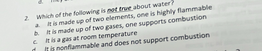 me
2. Which of the following is not true about water?
a. It is made up of two elements, one is highly flammable
b. It is made up of two gases, one supports combustion
c. It is a gas at room temperature
d It is nonflammable and does not support combustion