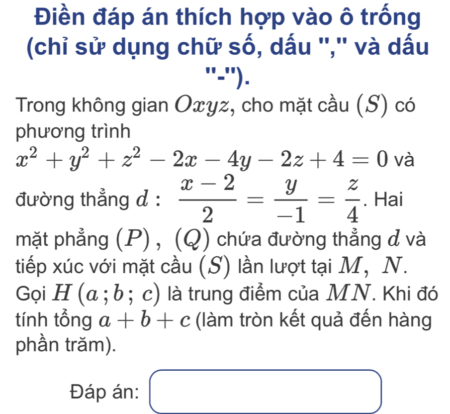 Điền đáp án thích hợp vào ô trống 
(chỉ sử dụng chữ số, dấu '','' và dấu^(□) -''). 
Trong không gian Oxyz, cho mặt cầu (S) có 
phương trình
x^2+y^2+z^2-2x-4y-2z+4=0 và 
đường thẳng d :  (x-2)/2 = y/-1 = z/4 . Hai 
mặt phẳng (P), (Q) chứa đường thẳng d và 
tiếp xúc với mặt cầu (S) lần lượt tại M, N. 
Gọi H(a;b;c) là trung điểm của MN. Khi đó 
tính tổng a+b+c (làm tròn kết quả đến hàng 
phần trăm). 
Đáp án: □  
□