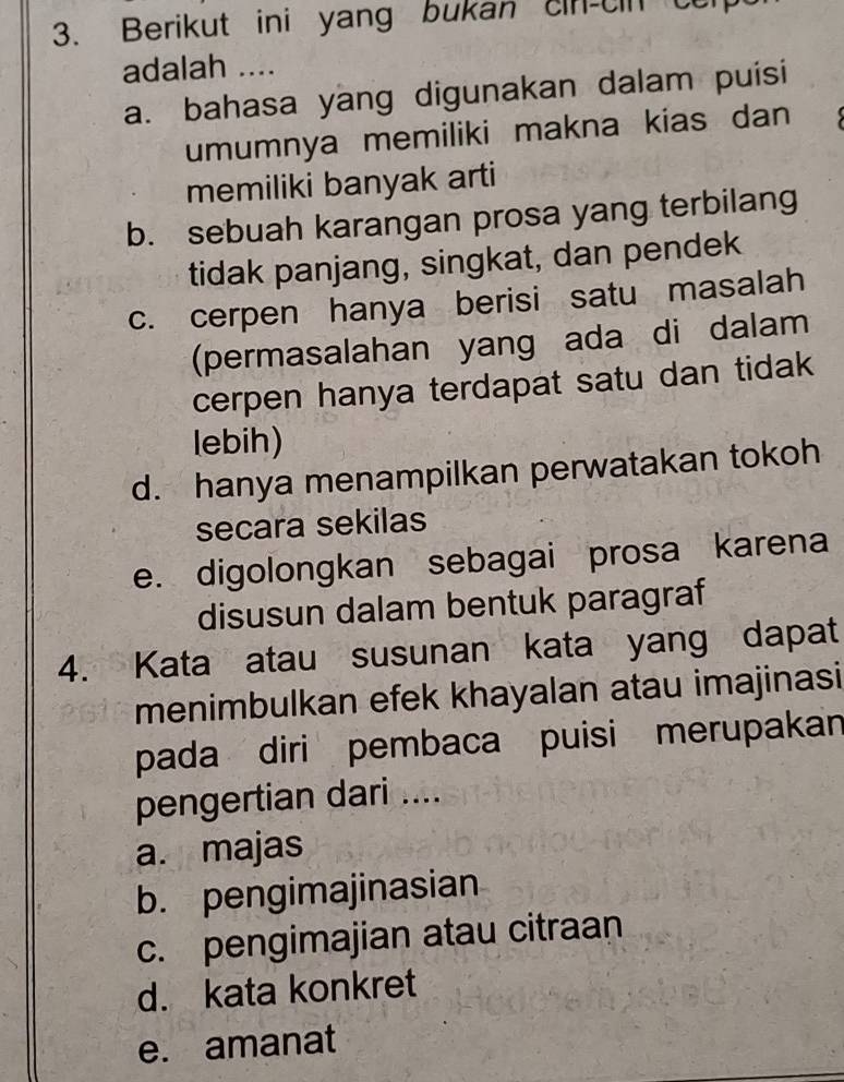 Berikut ini yang bukan cin-cin t
adalah ....
a. bahasa yang digunakan dalam puisi
umumnya memiliki makna kias dan 
memiliki banyak arti
b. sebuah karangan prosa yang terbilang
tidak panjang, singkat, dan pendek
c. cerpen hanya berisi satu masalah
(permasalahan yang ada di dalam
cerpen hanya terdapat satu dan tidak
lebih)
d. hanya menampilkan perwatakan tokoh
secara sekilas
e. digolongkan sebagai prosa karena
disusun dalam bentuk paragraf
4. Kata atau susunan kata yang dapat
menimbulkan efek khayalan atau imajinasi
pada diri pembaca puisi merupakan
pengertian dari ....
a. majas
b. pengimajinasian
c. pengimajian atau citraan
d. kata konkret
e. amanat