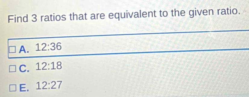 Find 3 ratios that are equivalent to the given ratio.
A. 12:36
C. 12:18
E. 12:27