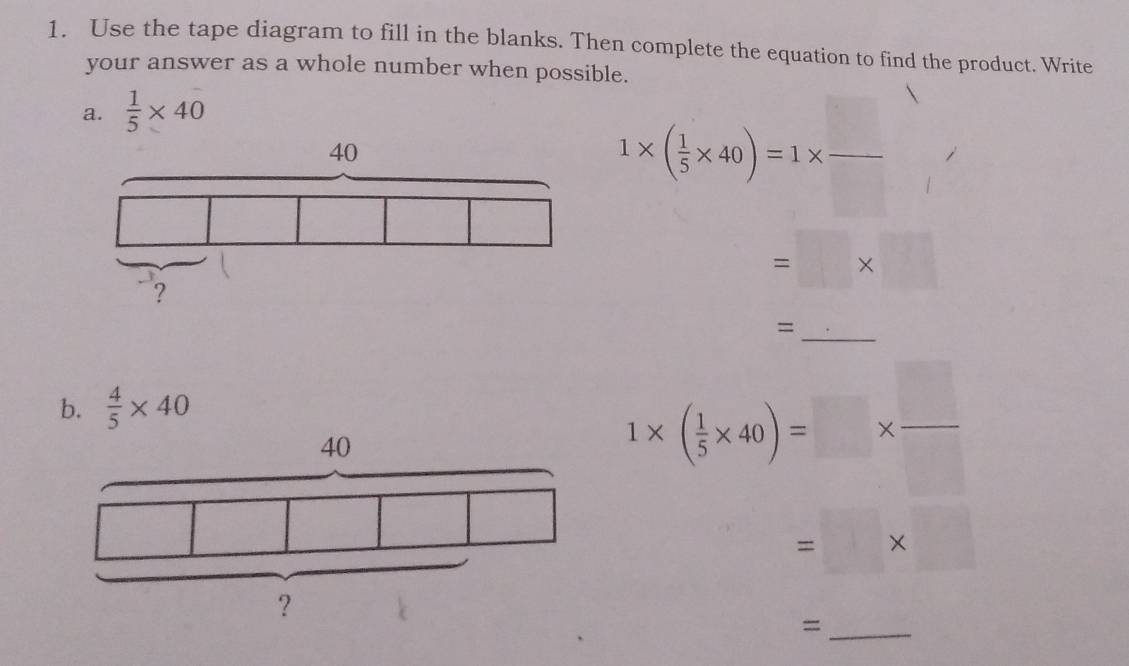 Use the tape diagram to fill in the blanks. Then complete the equation to find the product. Write 
your answer as a whole number when possible. 
a.  1/5 * 40
1* ( 1/5 * 40)=1*  □ /□  
=□ * □
_= 
b.  4/5 * 40
1* ( 1/5 * 40)=□ *  □ /□  
=□ * □
_=