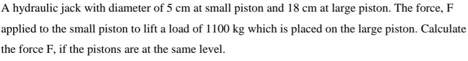 A hydraulic jack with diameter of 5 cm at small piston and 18 cm at large piston. The force, F
applied to the small piston to lift a load of 1100 kg which is placed on the large piston. Calculate 
the force F, if the pistons are at the same level.