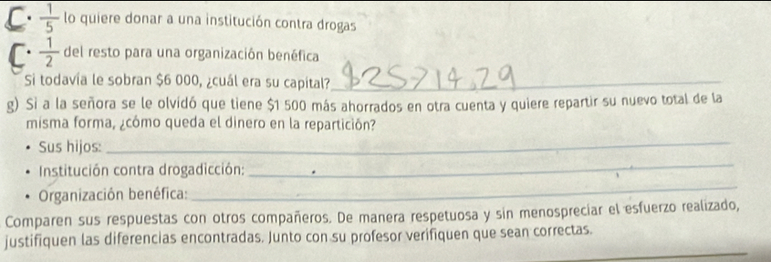  1/5  lo quiere donar a una institución contra drogas 
C.  1/2  del resto para una organización benéfica 
Si todavía le sobran $6 000, ¿cuál era su capital?_ 
g) Si a la señora se le olvidó que tiene $1 500 más ahorrados en otra cuenta y quiere repartir su nuevo total de la 
misma forma, ¿cómo queda el dinero en la repartición? 
Sus hijos: 
_ 
Institución contra drogadicción: 
_ 
Organización benéfica: 
_ 
Comparen sus respuestas con otros compañeros. De manera respetuosa y sin menospreciar el esfuerzo realizado, 
_ 
justifiquen las diferencias encontradas. Junto con su profesor verifiquen que sean correctas.