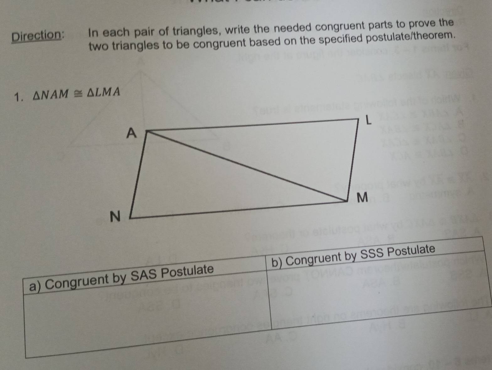 Direction: In each pair of triangles, write the needed congruent parts to prove the 
two triangles to be congruent based on the specified postulate/theorem. 
1. △ NAM≌ △ LMA
a) Congruent by SAS Postulate b) Congruent by SSS Postulate