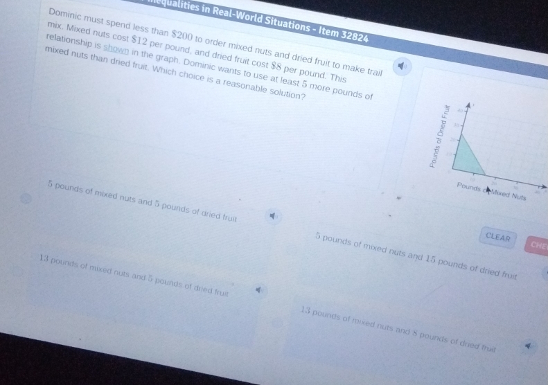 Inequalities in Real-World Situations - Item 32824
Dominic must spend less than $200 to order mixed nuts and dried fruit to make trai
mix. Mixed nuts cost $12 per pound, and dried fruit cost $8 per pound. This
relationship is shown in the graph. Dominic wants to use at least 5 more pounds o
mixed nuts than dried fruit. Which choice is a reasonable solution?
5 pounds of mixed nuts and 5 pounds of dried fruit 5 pounds of mixed nuts and 15 pounds of dried fruit
CLEAR CHE
13 pounds of mixed nuts and 5 pounds of dried fruit 13 pounds of mixed nuts and 8 pounds of dried fruil