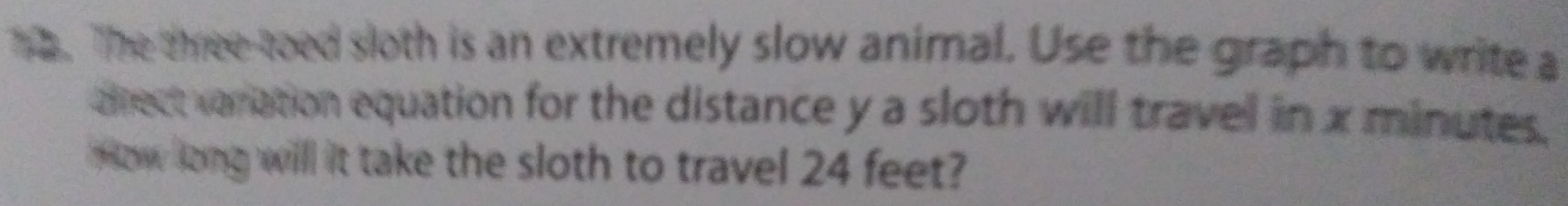 The three-toed sloth is an extremely slow animal. Use the graph to write a 
alrect variation equation for the distance y a sloth will travel in x minutes. 
ow long will it take the sloth to travel 24 feet?