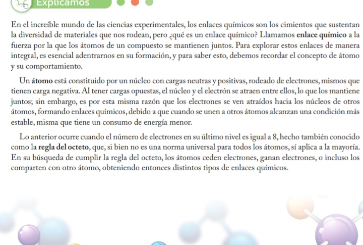 Explicamos 
En el increíble mundo de las ciencias experimentales, los enlaces químicos son los cimientos que sustentan 
la diversidad de materiales que nos rodean, pero ¿qué es un enlace químico? Llamamos enlace químico a la 
fuerza por la que los átomos de un compuesto se mantienen juntos. Para explorar estos enlaces de manera 
integral, es esencial adentrarnos en su formación, y para saber esto, debemos recordar el concepto de átomo 
y su comportamiento. 
Un átomo está constituido por un núcleo con cargas neutras y positivas, rodeado de electrones, mismos que 
tienen carga negativa. Al tener cargas opuestas, el núcleo y el electrón se atraen entre ellos, lo que los mantiene 
juntos; sin embargo, es por esta misma razón que los electrones se ven atraídos hacia los núcleos de otros 
átomos, formando enlaces químicos, debido a que cuando se unen a otros átomos alcanzan una condición más 
estable, misma que tiene un consumo de energía menor. 
Lo anterior ocurre cuando el número de electrones en su último nivel es igual a 8, hecho también conocido 
como la regla del octeto, que, si bien no es una norma universal para todos los átomos, sí aplica a la mayoría. 
En su búsqueda de cumplir la regla del octeto, los átomos ceden electrones, ganan electrones, o incluso los 
comparten con otro átomo, obteniendo entonces distintos tipos de enlaces químicos.