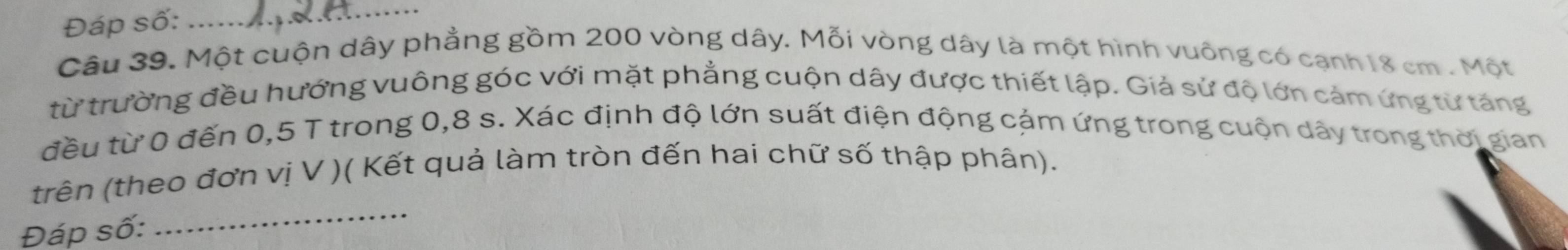 Đáp số:_ 
Câu 39. Một cuộn dây phẳng gồm 200 vòng dây. Mỗi vòng dây là một hình vuông có cạnh 18 cm. Một 
từ trường đều hướng vuông góc với mặt phẳng cuộn dây được thiết lập. Giả sử độ lớn cảm ứng từ tăng 
đều từ 0 đến 0,5 T trong 0,8 s. Xác định độ lớn suất điện động cảm ứng trong cuộn dây trong thời gian 
trên (theo đơn vị V )( Kết quả làm tròn đến hai chữ số thập phân). 
Đáp số: 
_