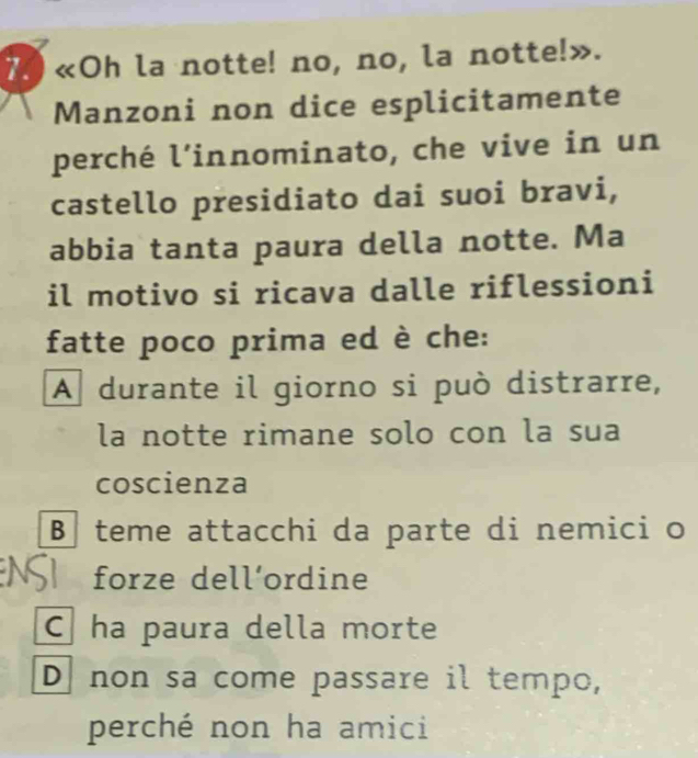 «Oh la notte! no, no, la notte!».
Manzoni non dice esplicitamente
perché l’innominato, che vive in un
castello presidiato dai suoi bravi,
abbia tanta paura della notte. Ma
il motivo si ricava dalle riflessioni
fatte poco prima ed è che:
A durante il giorno si può distrarre,
la notte rimane solo con la sua
coscienza
B teme attacchi da parte di nemici o
forze dell´ordine
C ha paura della morte
D non sa come passare il tempo,
perché non ha amici