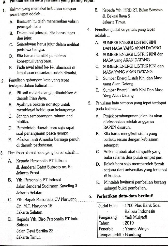 Piikian saian satd jawaban yang panng tepan
1. Kalimat yang memakai imbuhan serapan E. Kepada Yth. HRD PT. Bulan Semesta
secara tepat adalah ... Jl. Bekasi Raya 5
A. Ilmiawan itu telah menemukan vaksin Jakarta Timur.
pencegah folio.
4. Penulisan judul karya tulis yang tepat
B. Dalam hal prinsipil, kita harus tegas adalah ...
dan jujur.
C. Sejarahwan harus jujur dalam melihat A. SUMBER ENERGI LISTRIK KINI
peristiwa bangsa. DAN MASA YANG AKAN DATANG
D. Kita harus memiliki pemikiran B. SUMBER ENERGI LISTRIK KINI dan
konseptuil yang baru. MASA yang AKAN DATANG
E. Pada awal abad ke-14, islamisasi di C. SUMBER ENERGI LISTRIK KINI dan
kepulauan nusantara sudah dimulai. MASA YANG AKAN DATANG
2. Penulisan gabungan kata yang tepat D. Sumber Energi Listrik Kini dan Masa
terdapat dalam kalimat ... yang Akan Datang.
A. Pil anti malaria sangat dibutuhkan di E. Sumber Energi Listrik Kini Dan Masa
daerah Irian Jaya. Yang Akan Datang
B. Ayahnya bekerja nonstop untuk 5. Penulisan kata serapan yang tepat terdapat
membiayai kehidupan keluarganya. pada kalimat ...
C. Jangan sembarangan minum anti A. Projek pembangunan jalan itu akan
biotika. dilaksanakan setelah anggaran
D. Pemerintah daerah baru saja rapat RAPBN disusun.
soal penanganan pasca gempa. B. Kita harus mengikuti sistim yang
E. Pasukan anti Amerika bersiaga penuh berlaku sesuai dengan kebiasaan
di daerah perbatasan. setempat.
3. Penulisan alamat surat yang benar adalah ... C. Adik membeli obat di apotik yang
buka selama dua puluh empat jam.
A. Kepada Personalia PT Telkom
Jl. Jenderal Gatot Subroto no. 5. D. Kakak baru saja memperoleh ijazah
sarjana dari universitas yang terkenal
Jakarta Pusat
di kotaku.
B. Yth. Personalia PT Indosat
E. Mintalah kwitansi pembelian barang
Jalan Jenderal Sudirman Kaveling 3
sebagai bukti pembelian.
Jakarta Selatan
C. Yth. Bapak Personalia CV Nurwana 6. Perhatikan data-data berikut!
Jln. M.T. Haryono 15 Judul buku : 1700 Plus Bank Soal
Jakarta Selatan. Bahasa Indonesia
D. Kepada Yth. Biro Personalia PT Indo Pengarang : Yadi Mulyadi
Sukses Tahun : 2019
Penerbit
Jalan Dewi Sartika 22 : Yrama Widya
Jakarta Timur.
Tempat terbit : Bandung