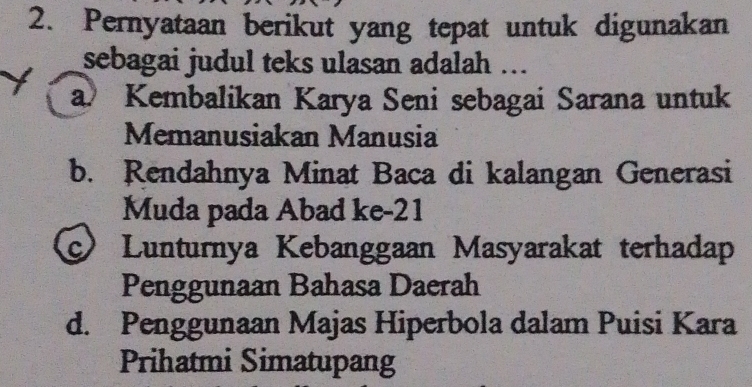 Pernyataan berikut yang tepat untuk digunakan
sebagai judul teks ulasan adalah ...
a Kembalikan Karya Seni sebagai Sarana untuk
Memanusiakan Manusia
b. Rendahnya Minat Baca di kalangan Generasi
Muda pada Abad ke- 21
C Lunturnya Kebanggaan Masyarakat terhadap
Penggunaan Bahasa Daerah
d. Penggunaan Majas Hiperbola dalam Puisi Kara
Prihatmi Simatupang