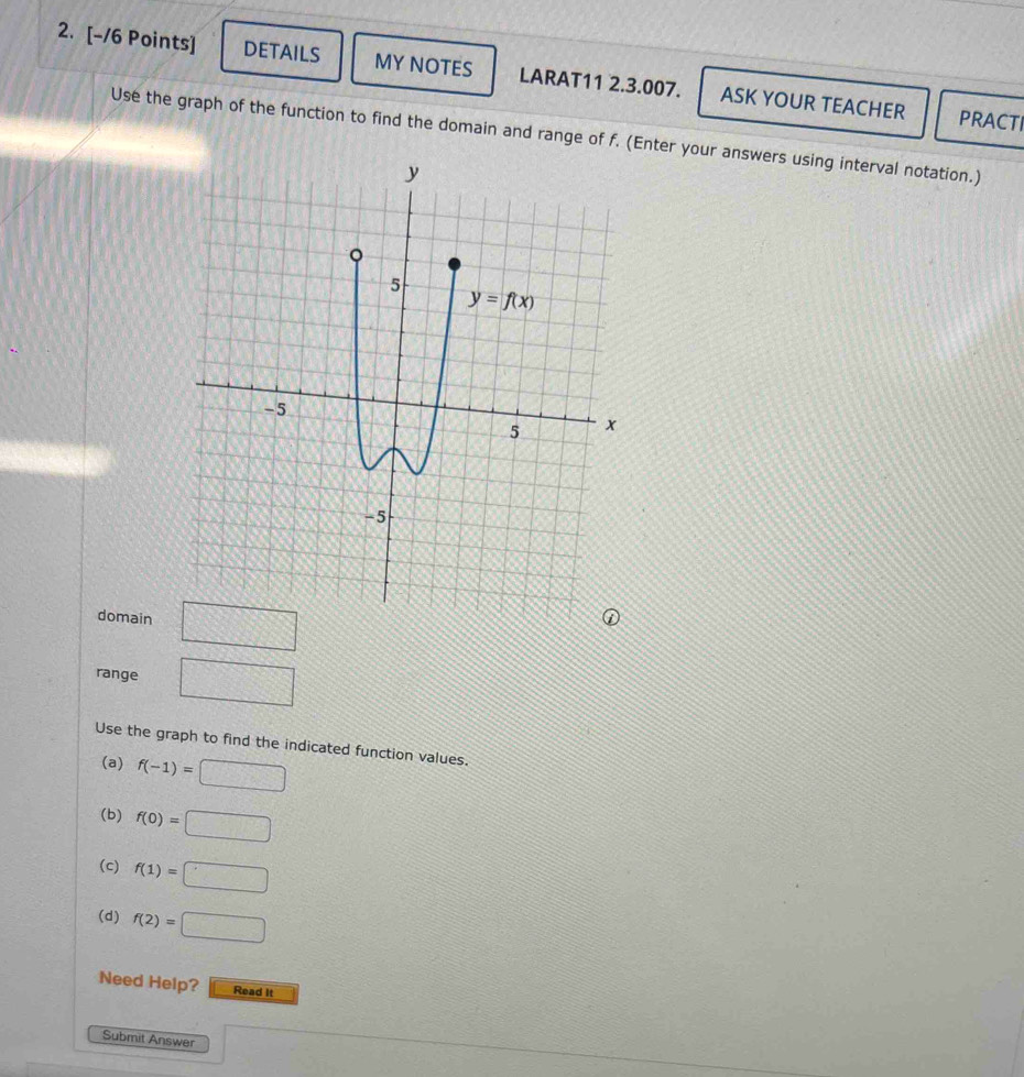 DETAILS MY NOTES LARAT11 2.3.007. ASK YOUR TEACHER
PRACTI
Use the graph of the function to find the domain and range of f. (Enter your answers using interval notation.)
domain □
range □
Use the graph to find the indicated function values.
(a) f(-1)=□
(b) f(0)=□
(c) f(1)=□
(d) f(2)=□
Need Help? Read It
Submit Answer