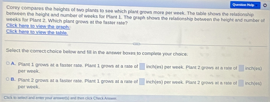 Question Help
Corey compares the heights of two plants to see which plant grows more per week. The table shows the relationship
between the height and number of weeks for Plant 1. The graph shows the relationship between the height and number of
weeks for Plant 2. Which plant grows at the faster rate?
Click here to view the graph.
Click here to view the table.
Select the correct choice below and fill in the answer boxes to complete your choice.
A. Plant 1 grows at a faster rate. Plant 1 grows at a rate of □ inch (es) per week. Plant 2 grows at a rate of □ inch (es)
per week.
B. Plant 2 grows at a faster rate. Plant 1 grows at a rate of □ inch (es) per week. Plant 2 grows at a rate of □ inch (es)
per week.
Click to select and enter your answer(s) and then click Check Answer.