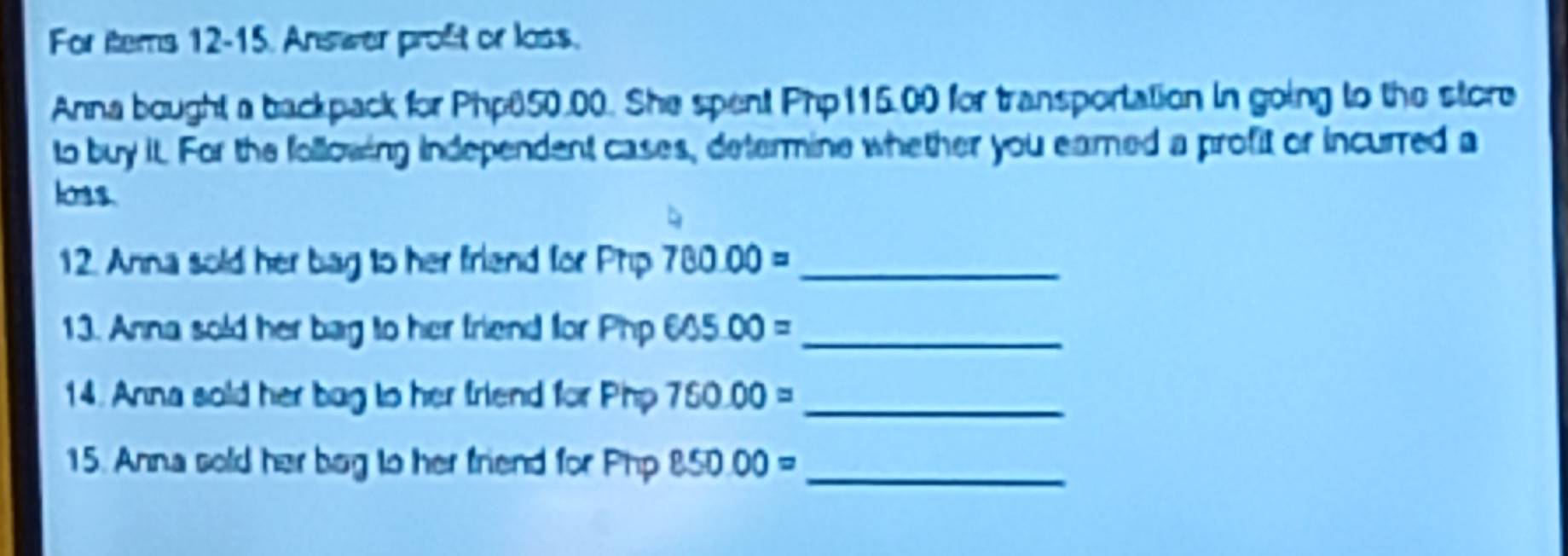 For items 12-15. Answer proft or loss. 
Anna bought a backpack for Php650.00. She spent Php115.00 for transportation in going to the store 
to buy it. For the following independent cases, determine whether you earned a profit or incurred a 
loss. 
12. Anna sold her bag to her friend for Phip 780.00= _ 
13. Anna sold her bag to her friend for Php 605.00= _ 
14. Anna sold her bag to her friend for Php 750.00= _ 
15. Anna sold her bog to her friend for Php 850.00= _