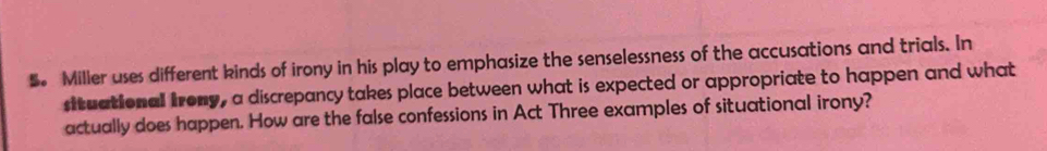 Miller uses different kinds of irony in his play to emphasize the senselessness of the accusations and trials. In 
situational Irony, a discrepancy takes place between what is expected or appropriate to happen and what 
actually does happen. How are the false confessions in Act Three examples of situational irony?