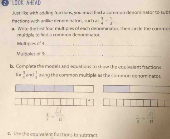 LOOK AHEAD 
Just like with adding fractions, you must find a common denominator to subt 
fractions with unlike denominators, such as  3/4 - 1/3 . 
a. Write the first four multiples of each denominator. Then circle the commor 
multiple to find a common denominator. 
Multiples of 4 :_ 
Multiples of 3 :_ 
b. Complete the models and equations to show the equivalent fractions 
for  3/4  and  1/3  using the common multiple as the common denominator. 
: 
= 
c. Use the equivalent fractions to subtract.