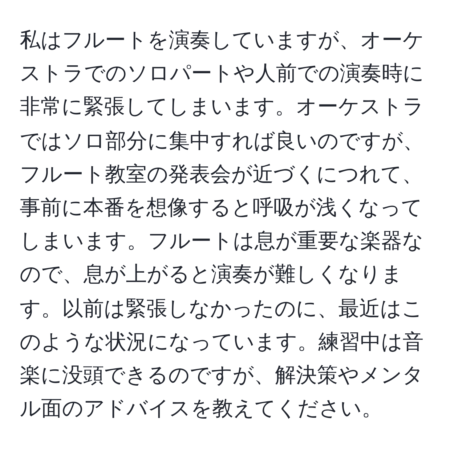 私はフルートを演奏していますが、オーケストラでのソロパートや人前での演奏時に非常に緊張してしまいます。オーケストラではソロ部分に集中すれば良いのですが、フルート教室の発表会が近づくにつれて、事前に本番を想像すると呼吸が浅くなってしまいます。フルートは息が重要な楽器なので、息が上がると演奏が難しくなります。以前は緊張しなかったのに、最近はこのような状況になっています。練習中は音楽に没頭できるのですが、解決策やメンタル面のアドバイスを教えてください。