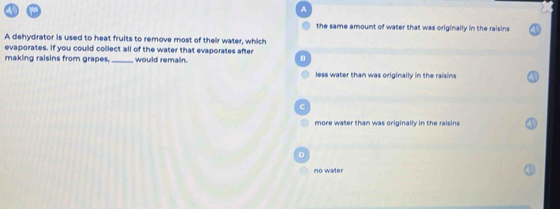 A
the same amount of water that was originally in the raisins
A dehydrator is used to heat fruits to remove most of their water, which
evaporates. If you could collect all of the water that evaporates after
making raisins from grapes, _would remain.
B
less water than was originally in the raisins
C
more water than was originally in the raisins
D
no water