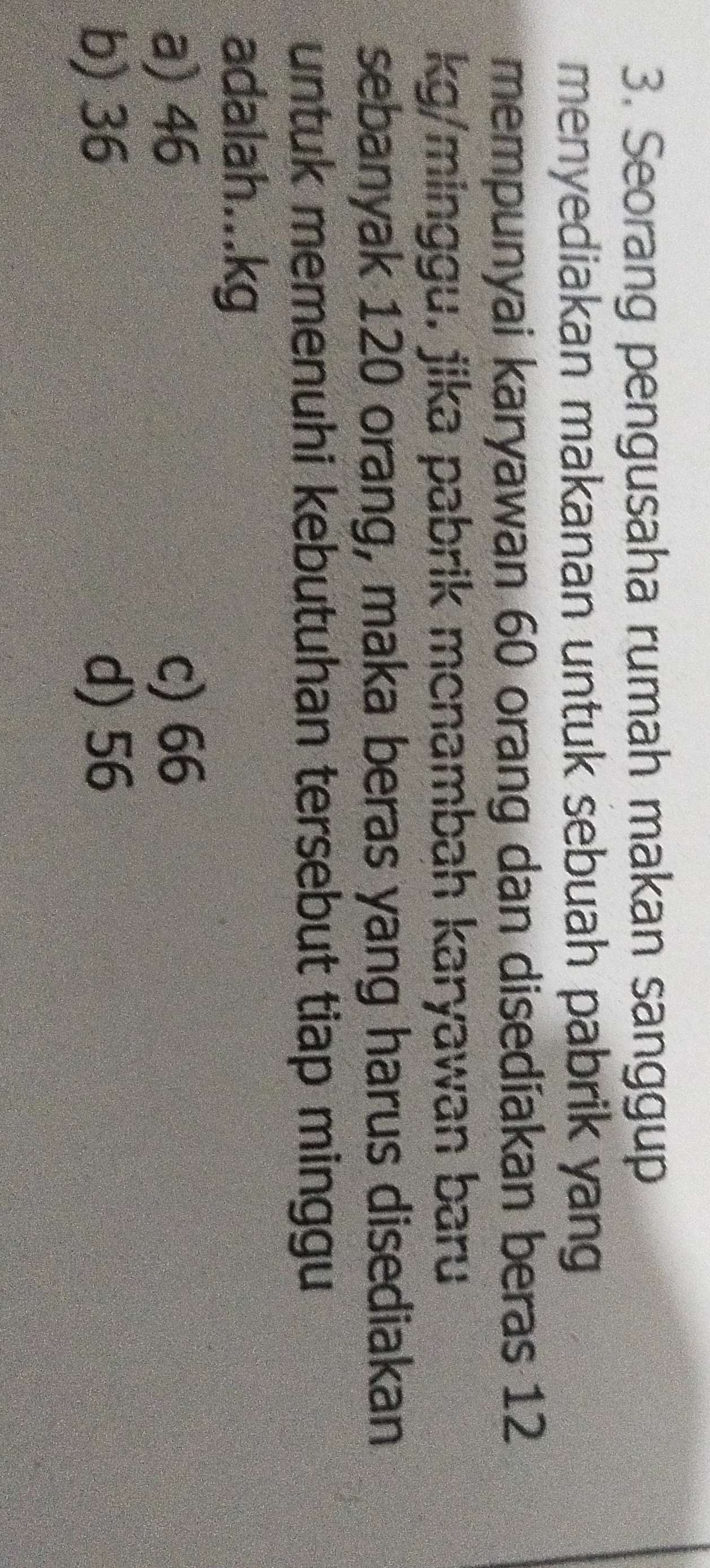 Seorang pengusaha rumah makan sanggup
menyediakan makanan untuk sebuah pabrik yang
mempunyai karyawan 60 orang dan disedíakan beras 12
kg/minggu. jika pabrik menambah karyawan baru
sebanyak 120 orang, maka beras yang harus disediakan
untuk memenuhi kebutuhan tersebut tiap minggu
adalah... kg
a) 46 c) 66
b) 36 d) 56