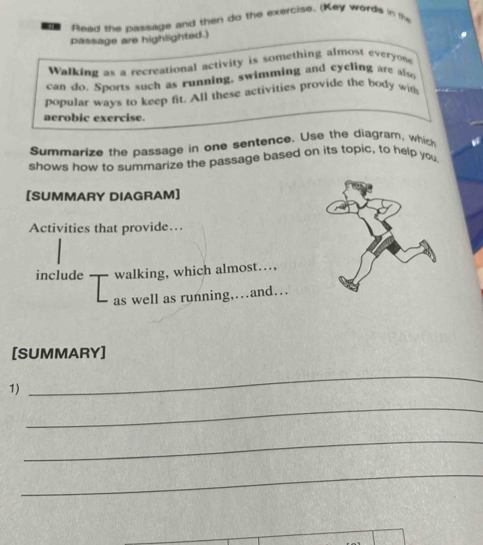 Rlead the passage and then do the exercise. (Key words in the 
passage are highlighted.) 
Walking as a recreational activity is something almost everyone 
can do. Sports such as running, swimming and cyeling are also 
popular ways to keep fit. All these activities provide the body with 
aerobic exercise. 
Summarize the passage in one sentence. Use the diagram, which 
shows how to summarize the passage based on its topic, to help you, 
[SUMMARY DIAGRAM] 
Activities that provide… 
include walking, which almost…, 
as well as running,…and… 
[SUMMARY] 
1) 
_ 
_ 
_ 
_