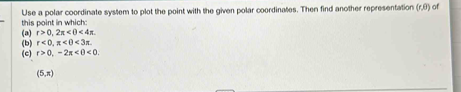Use a polar coordinate system to plot the point with the given polar coordinates. Then find another representation (r,θ ) of 
this point in which: 
(a) r>0, 2π <4π. 
(b) r<0</tex>, π <3π. 
(c) r>0, -2π <0</tex>.
(5,π )