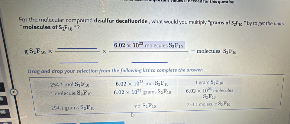 valdes if needed for this question.
For the molecular compound disulfur decafluoride , what would you multiply ''grams of S_2F_10 " by to get the units
"molecules of S_2F_10 " ?
__ gS_2F_10* frac _ _ * frac 6.02* 10^(23)moleculesS_2F_10_ =moleculesS_2F_10
Drag and drop your selection from the following list to complete the answer:
254. 1 mol S_2F_10 6.02* 10^(23) mol S_2F_10 1gram S_2F_10
1 molecule S_2F_10 6.02* 10^(23)gramsS_2F_10 6.02* 10^(23)molecules
[(1-(|1|)^2][f(|1)| S_2F_10
254.1 grams S_2F_10 1 mol S_2F_10 254.1 molecule S_2F_10