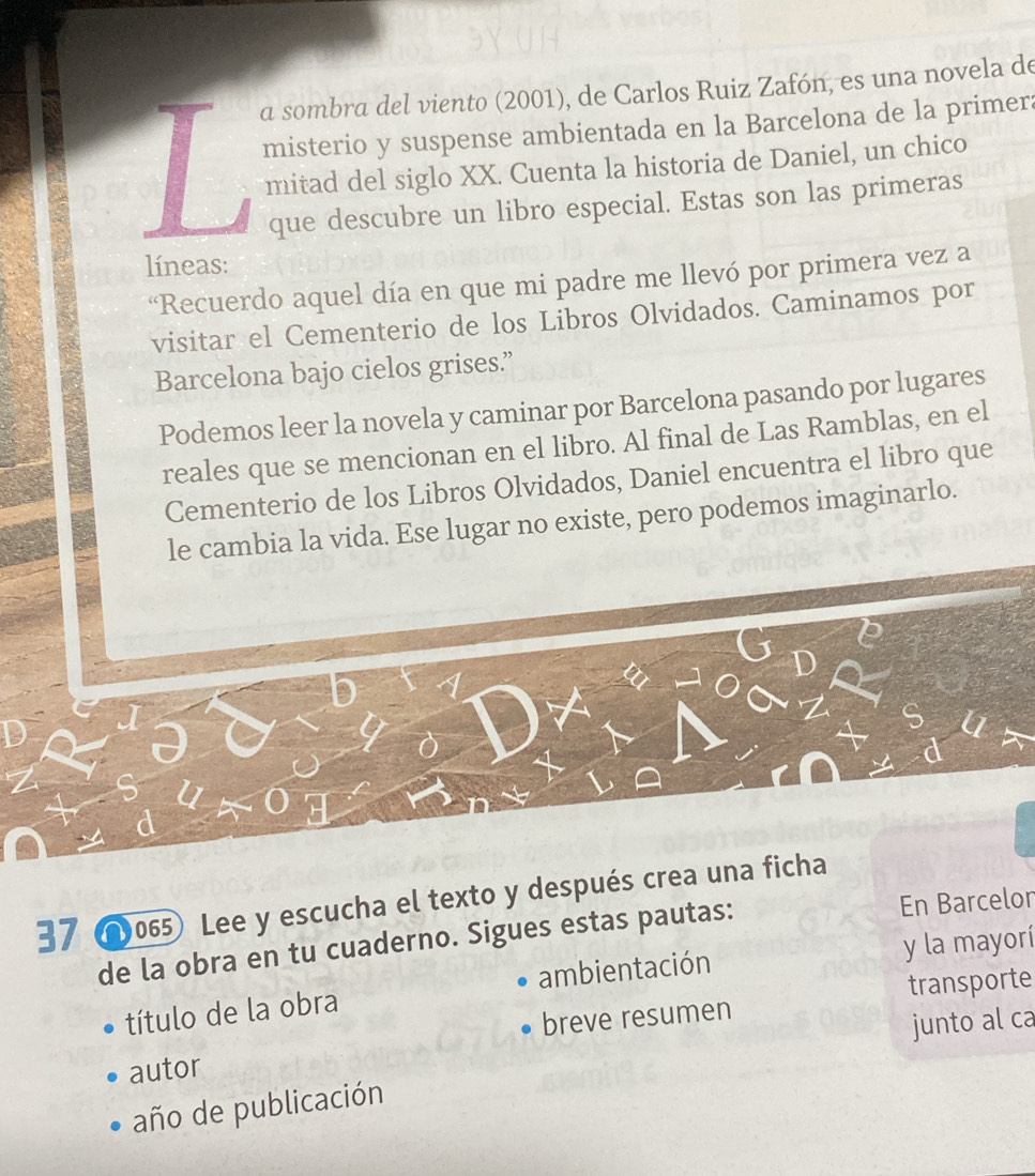 a sombra del viento (2001), de Carlos Ruiz Zafón, es una novela de 
misterio y suspense ambientada en la Barcelona de la primera 
mitad del siglo XX. Cuenta la historia de Daniel, un chico 
que descubre un libro especial. Estas son las primeras 
líneas: 
Recuerdo aquel día en que mi padre me llevó por primera vez a 
visitar el Cementerio de los Libros Olvidados. Caminamos por 
Barcelona bajo cielos grises.” 
Podemos leer la novela y caminar por Barcelona pasando por lugares 
reales que se mencionan en el libro. Al final de Las Ramblas, en el 
Cementerio de los Libros Olvidados, Daniel encuentra el libro que 
le cambia la vida. Ese lugar no existe, pero podemos imaginarlo. 
37 0065) Lee y escucha el texto y después crea una ficha 
de la obra en tu cuaderno. Sigues estas pautas: En Barcelon 
título de la obra ambientación y la mayorí 
breve resumen transporte 
junto al ca 
autor 
año de publicación