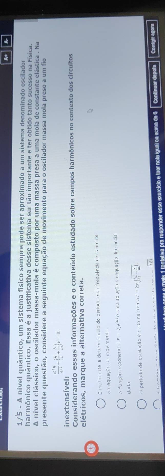 A+ A
1/5 - A nível quântico, um sistema físico sempre pode ser aproximado a um sistema denominado oscilador
harmônico quântico. Essa é a justificativa desse sistema ser tão importante e ter obtido tanto sucesso na Física.
A nível clássico, o oscilador massa-mola é composto por uma massa presa a uma mola de constante elástica . Na
presente questão, considere a seguinte equação de movimento para o oscilador massa mola preso a um fio
 d^2θ /dt^2 +  g/l + k/m  θ =0. 
inextensível:
Considerando essas informações e o conteúdo estudado sobre campos harmônicos no contexto dos circuitos
elétricos, marque a alternativa correta.
É ineficiente a determinação do período e da frequência diretamente
via equação de movimento.
A função exponencial θ =θ _0e^(iomega t) é um a solução da equação diferencial
dada.
O período de oscilação é dado na forma T=2π sqrt((frac g)l+ k/m ).
A fraquâncis da acoilsção do cictoma é dada nor sqrt((g))
o esa e mais 1 tentativa pra responder esse exercício e tirar nota igual ou acima de 6 Continuar depois Corrigir agora