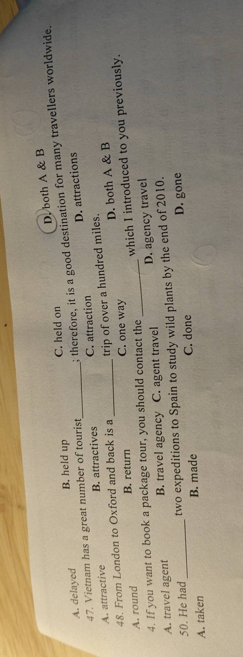 D. both A & B
C. held on
B. held up
A. delayed
; therefore, it is a good destination for many travellers worldwide.
47. Vietnam has a great number of tourist_
D. attractions
A. attractive B. attractives C. attraction
trip of over a hundred miles.
48. From London to Oxford and back is a_
D. both A & B
B. return C. one way
A. round
which I introduced to you previously.
4. If you want to book a package tour, you should contact the_
D. agency travel
A. travel agent B. travel agency C. agent travel
50. He had two expeditions to Spain to study wild plants by the end of 2010.
A. taken _B. made C. done D. gone