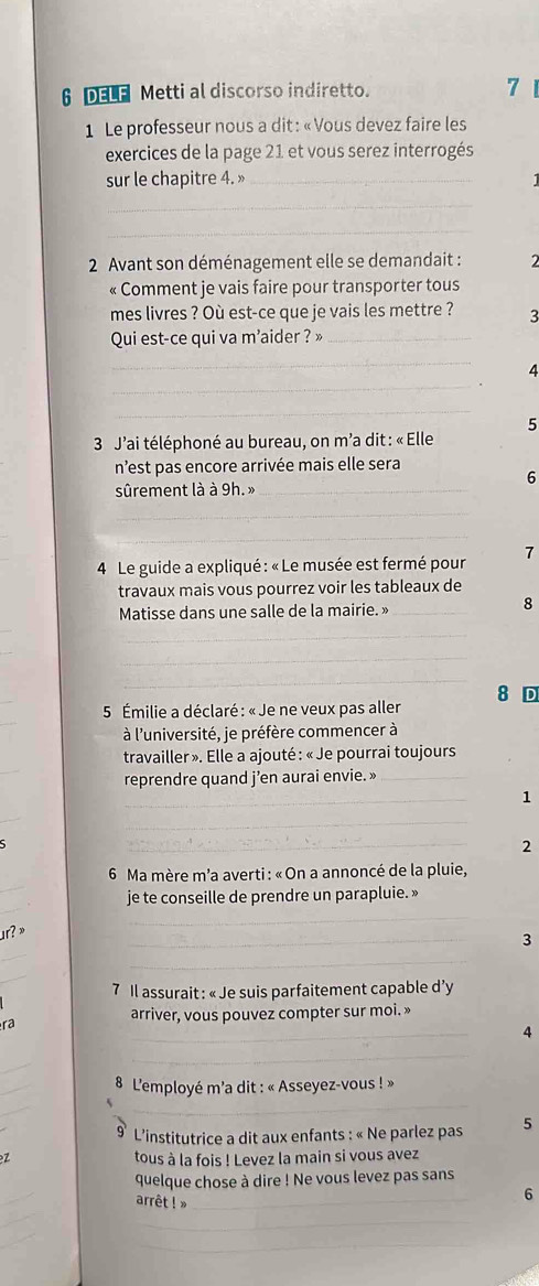 DELE Metti al discorso indiretto. 7
1  Le professeur nous a dit : « Vous devez faire les
exercices de la page 21 et vous serez interrogés
sur le chapitre 4. »_
_
_
2 Avant son déménagement elle se demandait :
« Comment je vais faire pour transporter tous
mes livres ? Où est-ce que je vais les mettre ? 3
Qui est-ce qui va m'aider ? »_
_
_
4
_
5
*  3 J'ai téléphoné au bureau, on m'a dit : « Elle
n’est pas encore arrivée mais elle sera
6
sûrement là à 9h. »_
_
_
4  Le guide a expliqué : « Le musée est fermé pour 7
travaux mais vous pourrez voir les tableaux de
Matisse dans une salle de la mairie. »_
8
_
_
_
8 D
5 Émilie a déclaré : « Je ne veux pas aller
à l'université, je préfère commencer à
_
travailler ». Elle a ajouté : « Je pourrai toujours
reprendre quand j’en aurai envie. »_
_
1
_
_
_
2
_
*  6 Ma mère m'a averti : «On a annoncé de la pluie,
_
je te conseille de prendre un parapluie. »
r?  ×
_
_
_
3
_
_
7 Il assurait : « Je suis parfaitement capable d’y
arriver, vous pouvez compter sur moi. »
_
ra
4
_
_
_
L'employé m'a dit : « Asseyez-vous ! »
_
_
* L'institutrice a dit aux enfants : « Ne parlez pas 5
7 tous à la fois ! Levez la main si vous avez
_
quelque chose à dire ! Ne vous levez pas sans
arrêt ! »_
6
_
_
_
_