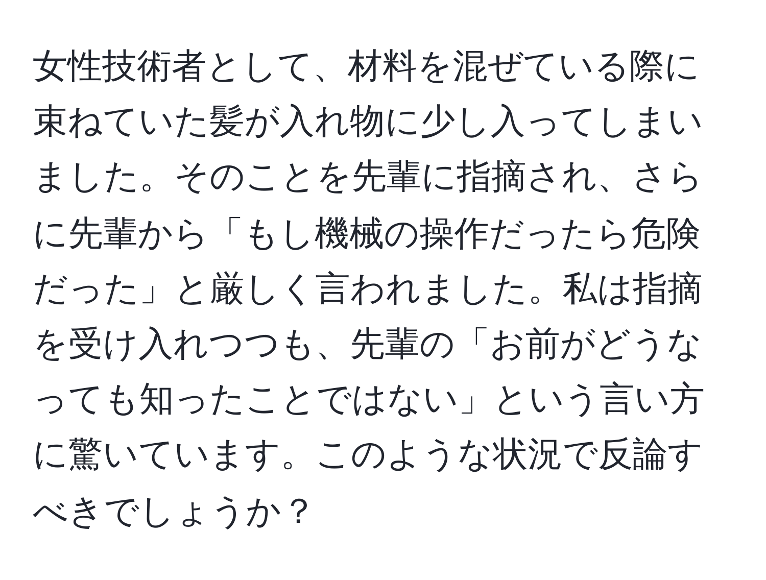 女性技術者として、材料を混ぜている際に束ねていた髪が入れ物に少し入ってしまいました。そのことを先輩に指摘され、さらに先輩から「もし機械の操作だったら危険だった」と厳しく言われました。私は指摘を受け入れつつも、先輩の「お前がどうなっても知ったことではない」という言い方に驚いています。このような状況で反論すべきでしょうか？