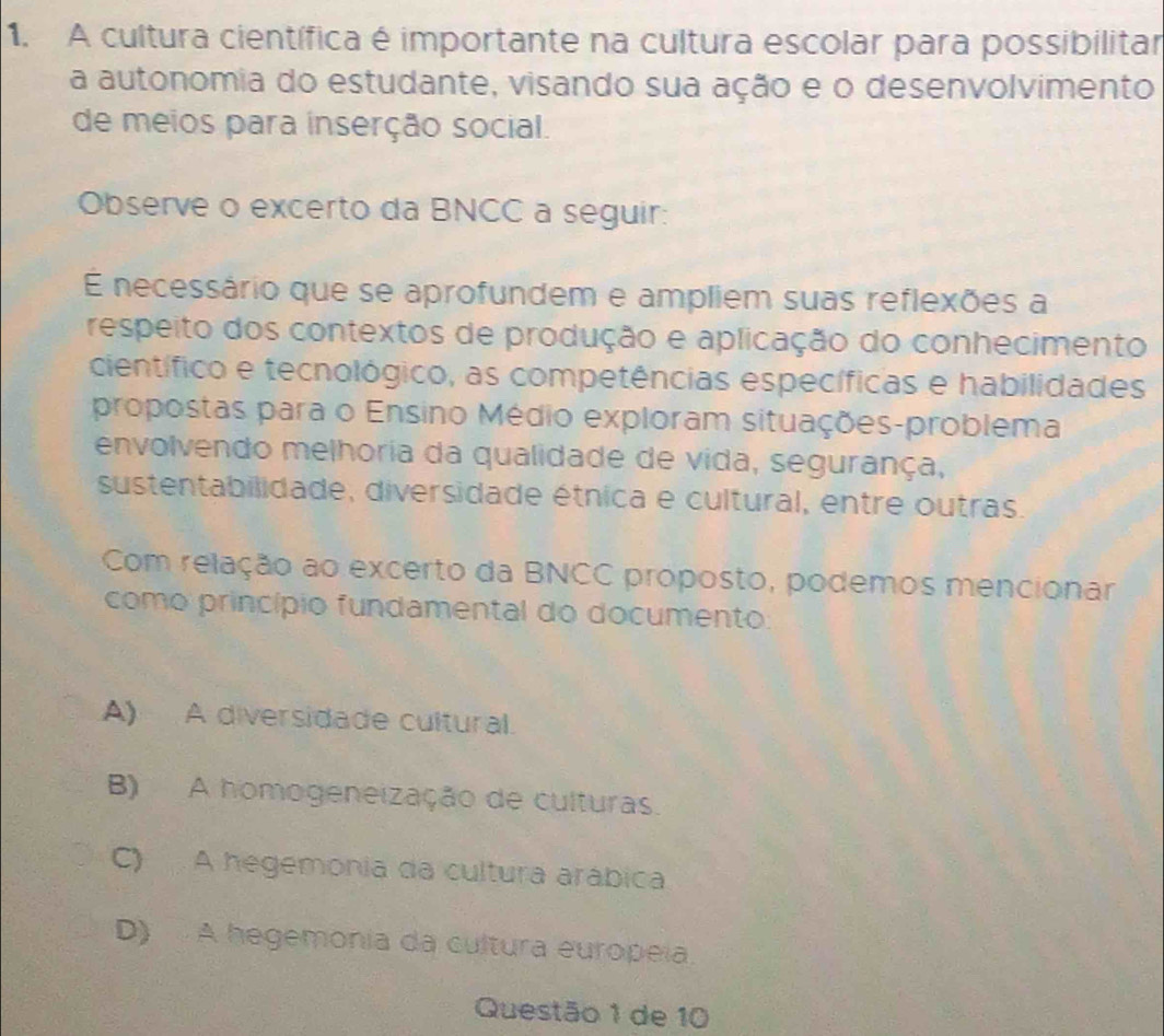 A cultura científica é importante na cultura escolar para possibilitar
a autonomia do estudante, visando sua ação e o desenvolvimento
de meios para inserção social.
Observe o excerto da BNCC a seguir:
É necessário que se aprofundem e ampliem suas reflexões a
respeito dos contextos de produção e aplicação do conhecimento
científico e tecnológico, as competências específicas e habilidades
propostas para o Ensino Médio exploram situações-problema
envolvendo melhoria da qualidade de vida, segurança,
sustentabilidade, diversidade étnica e cultural, entre outras.
Com relação ao excerto da BNCC proposto, podemos mencionar
como princípio fundamental do documento:
A) A diversidade cultural.
B) A homogeneização de culturas.
C) A hegemonia da cultura arábica
D) A hegemonia da cultura europeia.
Questão 1 de 10