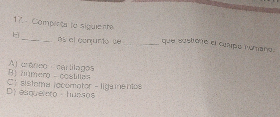 17.- Completa lo siguiente.
El
_es el conjunto de_
que sostiene el cuerpo humano.
A) cráneo - cartilagos
B) húmero - costillas
C) sistema locomotor - ligamentos
D) esqueleto - huesos