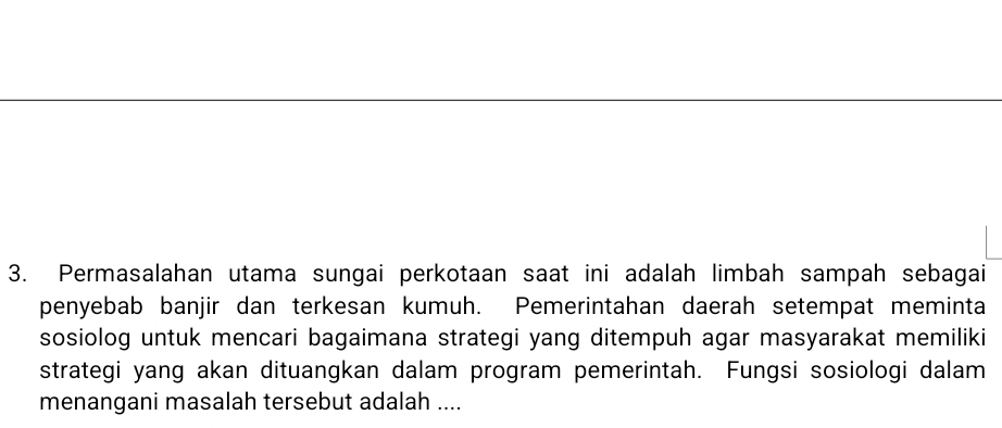 Permasalahan utama sungai perkotaan saat ini adalah limbah sampah sebagai 
penyebab banjir dan terkesan kumuh. Pemerintahan daerah setempat meminta 
sosiolog untuk mencari bagaimana strategi yang ditempuh agar masyarakat memiliki 
strategi yang akan dituangkan dalam program pemerintah. Fungsi sosiologi dalam 
menangani masalah tersebut adalah ....