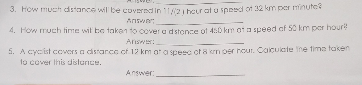 How much distance will be covered in 11/(2 ) hour at a speed of 32 km per minute? 
Answer:_ 
4. How much time will be taken to cover a distance of 450 km at a speed of 50 km per hour? 
Answer:_ 
5. A cyclist covers a distance of 12 km at a speed of 8 km per hour. Calculate the time taken 
to cover this distance. 
Answer:_