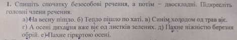 Слншіть слочатку безособові речення, а потίм - двосклалні. Πідкреслть 
головні члени речення. 
а) На весну лішило. б) Телло лішьло по хаті. в) Синім хоοдοолίомηолίόтрав віе. 
г) А осені дихання вже віе од лнстків зелених. д) Пахне ніжністιо березня 
обрій. е) Пахне гіркρτою осені.