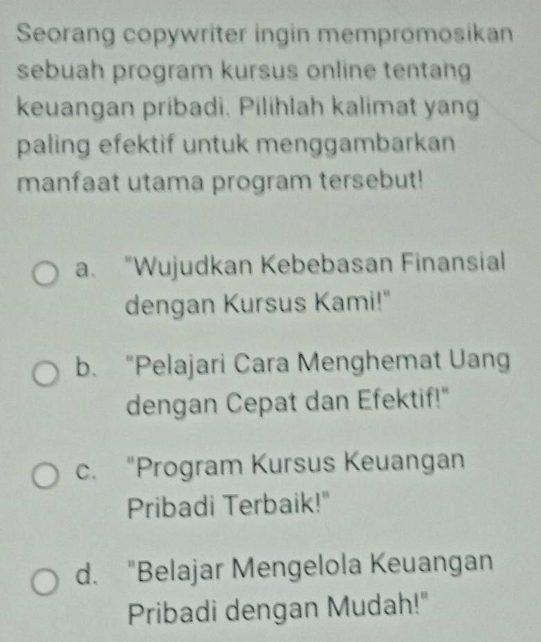 Seorang copywriter ingin mempromosikan
sebuah program kursus online tentang
keuangan pribadi, Pilihlah kalimat yang
paling efektif untuk menggambarkan
manfaat utama program tersebut!
a. "Wujudkan Kebebasan Finansial
dengan Kursus Kami!"
b. “Pelajari Cara Menghemat Uang
dengan Cepat dan Efektif!"
c. “Program Kursus Keuangan
Pribadi Terbaik!"
d. "Belajar Mengelola Keuangan
Pribadi dengan Mudah!"