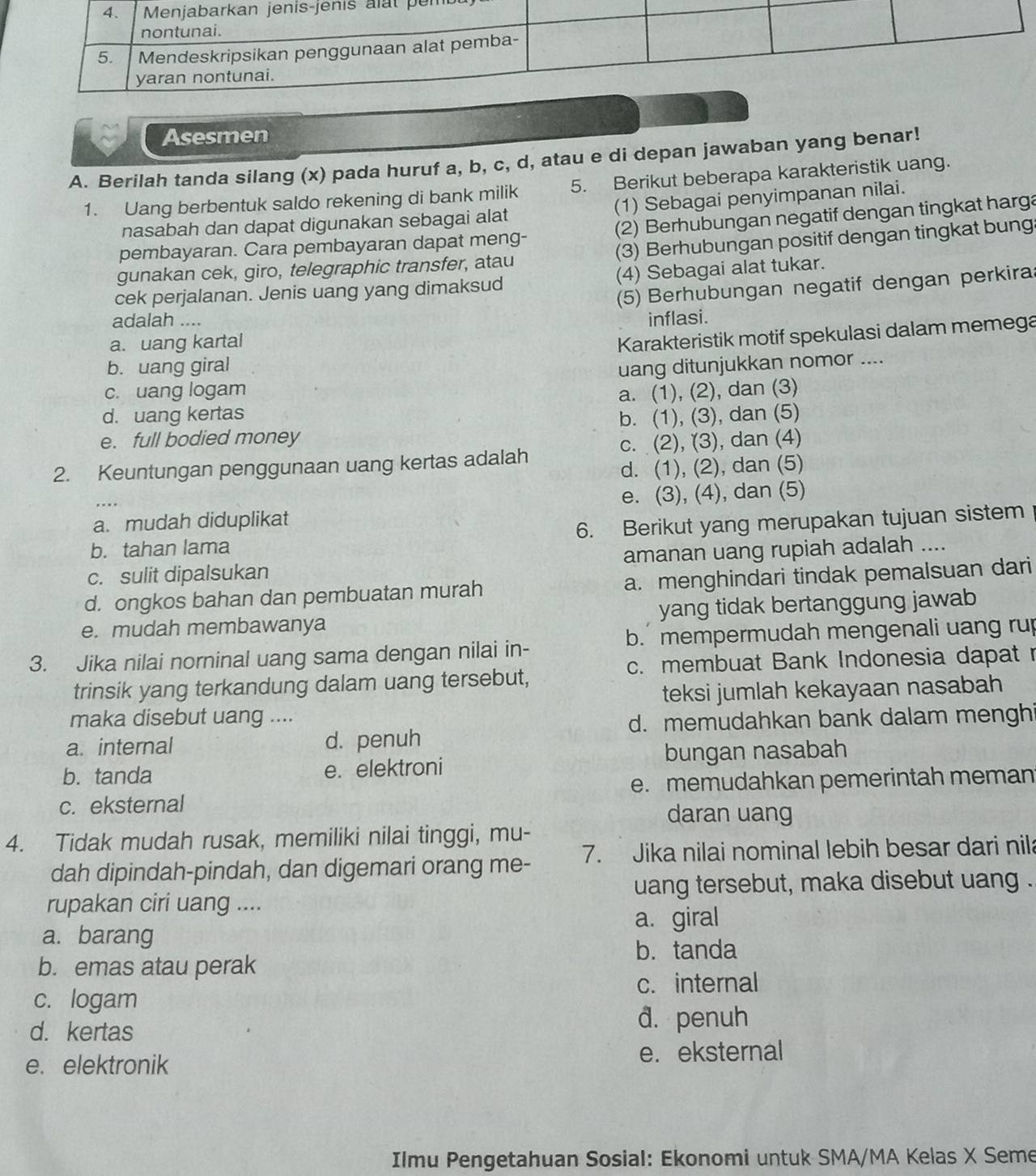 per
Asesmen
A. Berilah tanda silang (x) pada huruf a, b, c, d, atau e di depan jawaban yang benar!
1. Uang berbentuk saldo rekening di bank milik 5. Berikut beberapa karakteristik uang.
nasabah dan dapat digunakan sebagai alat (1) Sebagai penyimpanan nilai.
pembayaran. Cara pembayaran dapat meng- (2) Berhubungan negatif dengan tingkat harga
gunakan cek, giro, telegraphic transfer, atau (3) Berhubungan positif dengan tingkat bung
cek perjalanan. Jenis uang yang dimaksud (4) Sebagai alat tukar.
(5) Berhubungan negatif dengan perkira
adalah .... inflasi.
a. uang kartal
Karakteristik motif spekulasi dalam memega
b. uang giral uang ditunjukkan nomor ....
c. uang logam
d. uang kertas a. (1), (2), dan (3)
e. full bodied money b. (1), (3), dan (5)
c. (2), (3), dan (4)
2. Keuntungan penggunaan uang kertas adalah
d. (1), (2), dan (5)
a. mudah diduplikat e. (3), (4), dan (5)
b. tahan lama 6. Berikut yang merupakan tujuan sistem
c. sulit dipalsukan amanan uang rupiah adalah ....
d. ongkos bahan dan pembuatan murah a. menghindari tindak pemalsuan dari
e. mudah membawanya yang tidak bertanggung jawab
3. Jika nilai norninal uang sama dengan nilai in- b.  mempermudah mengenali uang rup
c. membuat Bank Indonesia dapat r
trinsik yang terkandung dalam uang tersebut,
teksi jumlah kekayaan nasabah
maka disebut uang ....
d. memudahkan bank dalam menghi
a. internal d. penuh
bungan nasabah
b. tanda e. elektroni
e. memudahkan pemerintah meman
c. eksternal
daran uang
4. Tidak mudah rusak, memiliki nilai tinggi, mu-
dah dipindah-pindah, dan digemari orang me- 7. Jika nilai nominal lebih besar dari nila
uang tersebut, maka disebut uang .
rupakan ciri uang ....
a. giral
a. barang
b. tanda
b. emas atau perak
c. internal
c. logam
d. kertas
d. penuh
e. elektronik e. eksternal
Ilmu Pengetahuan Sosial: Ekonomi untuk SMA/MA Kelas X Seme