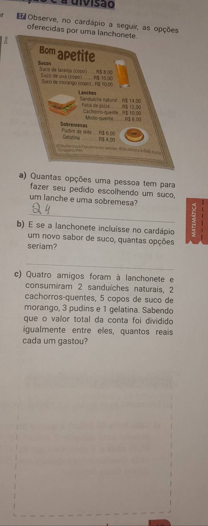 a uivisão 
* Observe, no cardápio a seguir, as opções 
oferecidas por uma lanchonete. 
Bom apetite 
Sucos 
Suco de laranja (copo)...... R$ 8,00
Suco de uva (copo) B $ 10.00
Suco de morango (copo)... R$ 10,00
Lanches 
Sanduíche natural ... R$ 14,00
Fatia de pizza . R$ 12,00
Cachorro-quente... R$ 10,00
Misto-quente _ R$ 6.00
Sobremesas 
Pudim de leite .... R$ 6,00
Gelatina_ R$ 4,00
©Shutterstock/Danylchenko Iaroslav; ©Shutterstock/Rafa Irusta: 
Pimagens/Pith 
a) Quantas opções uma pessoa tem para 
fazer seu pedido escolhendo um suco, 
um lanche e uma sobremesa? 
_ 
b) E se a lanchonete incluísse no cardápio 
: 
um novo sabor de suco, quantas opções 
seriam? 
_ 
c) Quatro amigos foram à lanchonete e 
consumiram 2 sanduíches naturais, 2
cachorros-quentes, 5 copos de suco de 
morango, 3 pudins e 1 gelatina. Sabendo 
que o valor total da conta foi dividido 
igualmente entre eles, quantos reais 
cada um gastou?